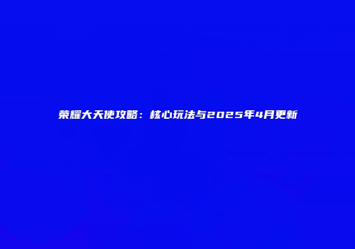 荣耀大天使攻略：核心玩法与2025年4月更新