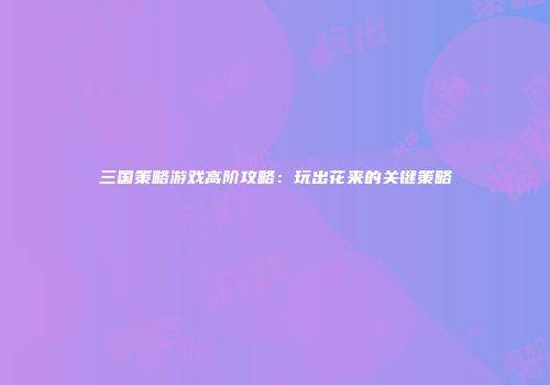 三国策略游戏高阶攻略：玩出花来的关键策略
