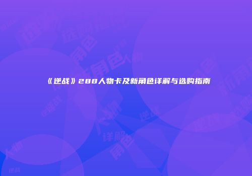 《逆战》288人物卡及新角色详解与选购指南