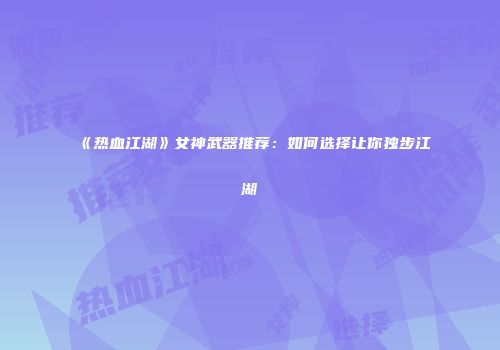《热血江湖》女神武器推荐：如何选择让你独步江湖