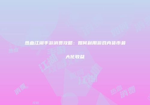 热血江湖手游消费攻略：如何利用游戏内货币最大化收益