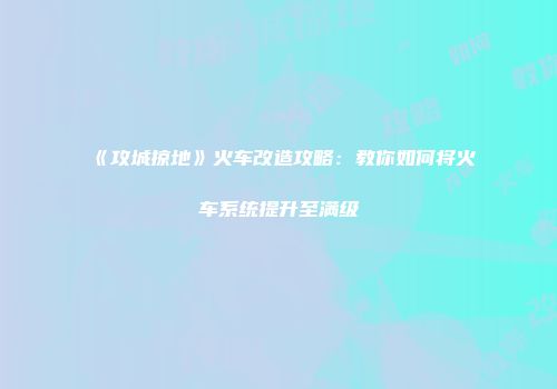 《攻城掠地》火车改造攻略：教你如何将火车系统提升至满级