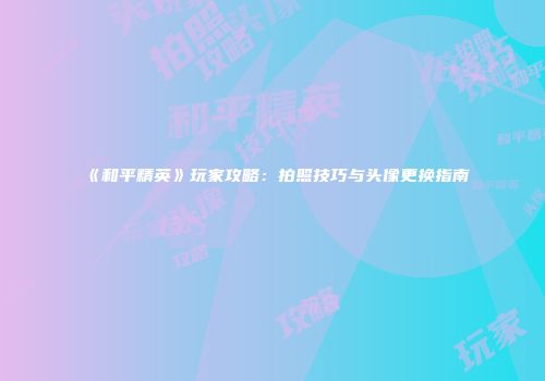 《和平精英》玩家攻略：拍照技巧与头像更换指南