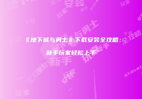 《地下城与勇士》下载安装全攻略：新手玩家轻松上手