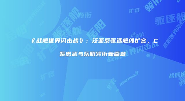 《战舰世界闪击战》：泛亚系驱逐舰线扩容，C系忠武与岳阳领衔新篇章
