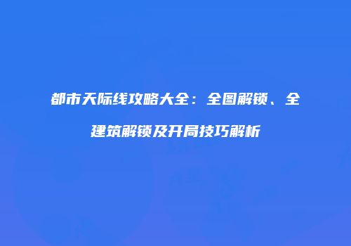 都市天际线攻略大全：全图解锁、全建筑解锁及开局技巧解析