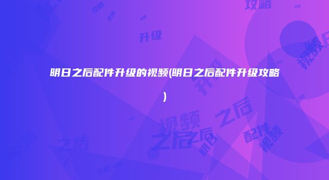 明日之后配件升级的视频(明日之后配件升级攻略)