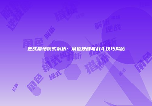 逆战猎场模式解析：角色技能与战斗技巧揭秘