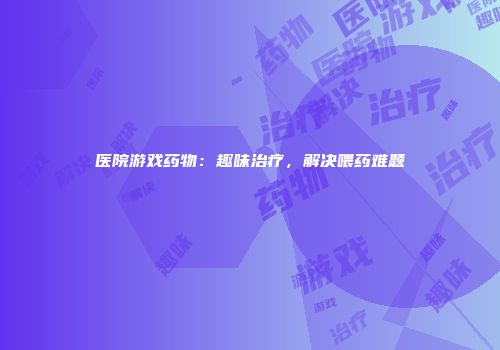 医院游戏药物：趣味治疗，解决喂药难题