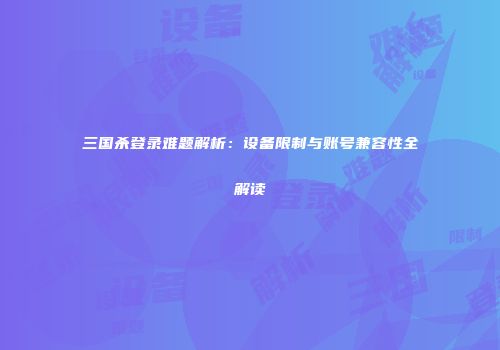 三国杀登录难题解析：设备限制与账号兼容性全解读