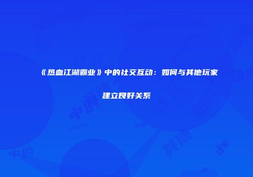 《热血江湖霸业》中的社交互动：如何与其他玩家建立良好关系