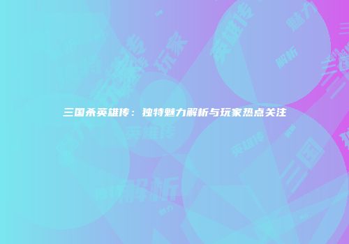 三国杀英雄传：独特魅力解析与玩家热点关注