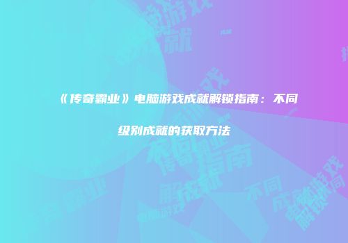 《传奇霸业》电脑游戏成就解锁指南：不同级别成就的获取方法