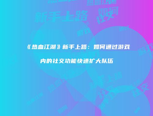 《热血江湖》新手上路：如何通过游戏内的社交功能快速扩大队伍