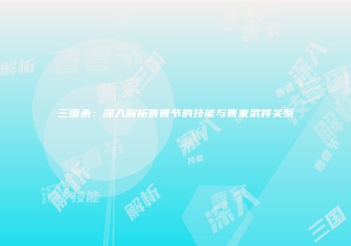 三国杀：深入解析曹曹节的技能与曹家武将关系