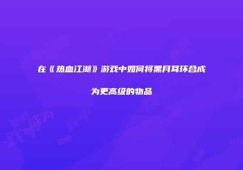 在《热血江湖》游戏中如何将黑月耳环合成为更高级的物品
