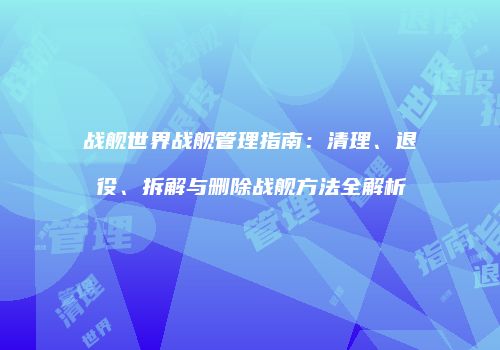 战舰世界战舰管理指南：清理、退役、拆解与删除战舰方法全解析