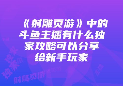 《射雕页游》中的斗鱼主播有什么独家攻略可以分享给新手玩家