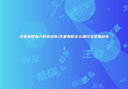 王者荣耀加入好友战队(王者荣耀怎么通过主页加战队)