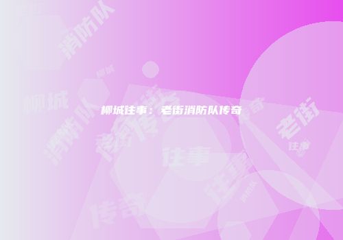 柳城往事：老街消防队传奇