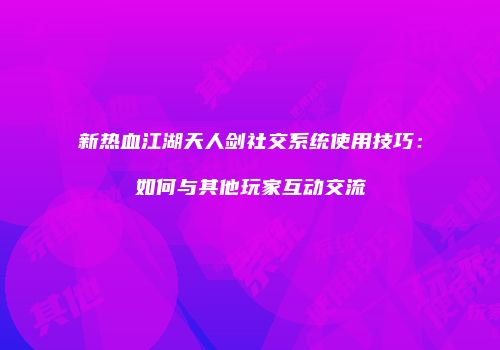 新热血江湖天人剑社交系统使用技巧：如何与其他玩家互动交流
