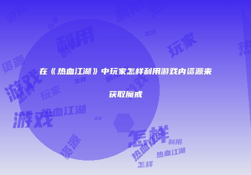 在《热血江湖》中玩家怎样利用游戏内资源来获取魔戒