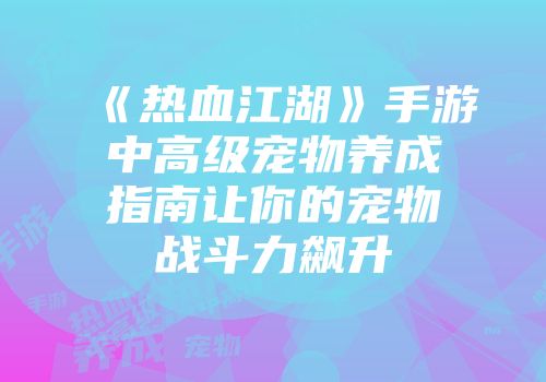 《热血江湖》手游中高级宠物养成指南让你的宠物战斗力飙升