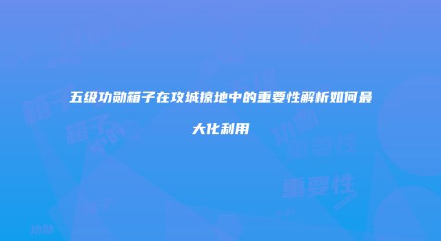 五级功勋箱子在攻城掠地中的重要性解析如何最大化利用