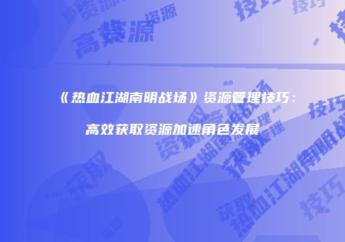《热血江湖南明战场》资源管理技巧：高效获取资源加速角色发展