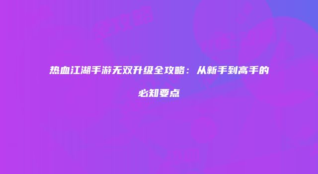 热血江湖手游无双升级全攻略：从新手到高手的必知要点