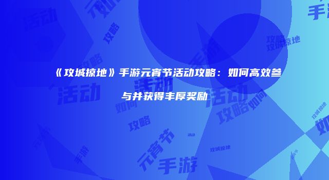《攻城掠地》手游元宵节活动攻略：如何高效参与并获得丰厚奖励
