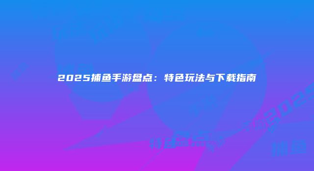 2025捕鱼手游盘点：特色玩法与下载指南