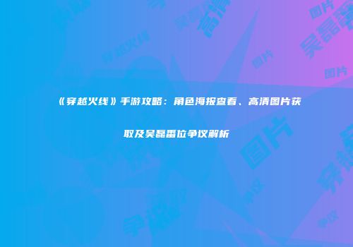 《穿越火线》手游攻略：角色海报查看、高清图片获取及吴磊番位争议解析