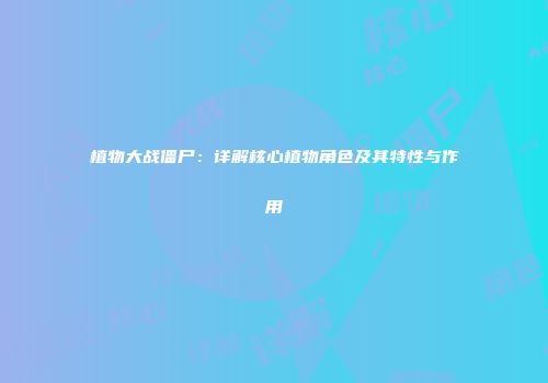 植物大战僵尸：详解核心植物角色及其特性与作用