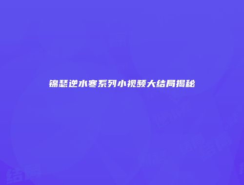 锦瑟逆水寒系列小视频大结局揭秘