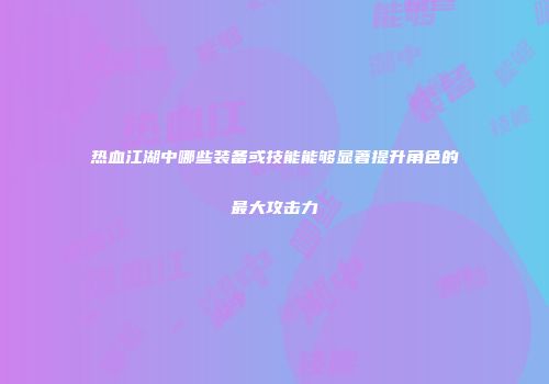 热血江湖中哪些装备或技能能够显著提升角色的最大攻击力