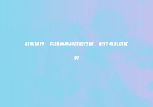战舰世界：揭秘莫斯科战舰性能、配件与战术优势