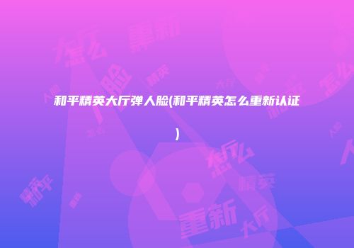 和平精英大厅弹人脸(和平精英怎么重新认证)