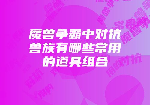 魔兽争霸中对抗兽族有哪些常用的道具组合