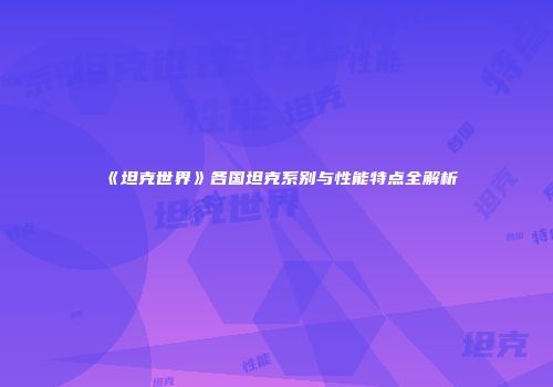《坦克世界》各国坦克系别与性能特点全解析