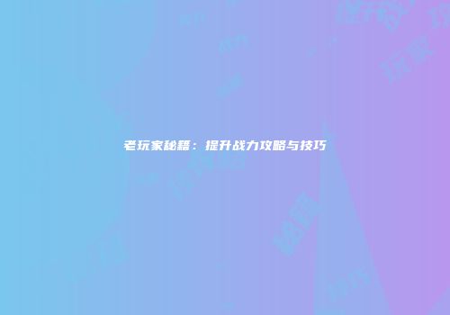 老玩家秘籍：提升战力攻略与技巧