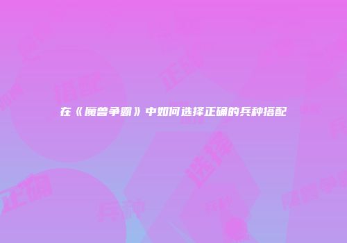 在《魔兽争霸》中如何选择正确的兵种搭配