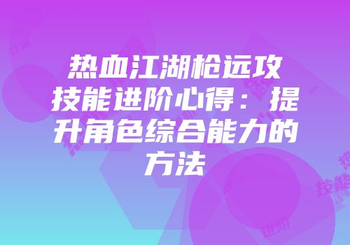 热血江湖枪远攻技能进阶心得：提升角色综合能力的方法