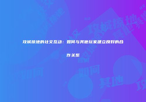 攻城掠地的社交互动：如何与其他玩家建立良好的合作关系