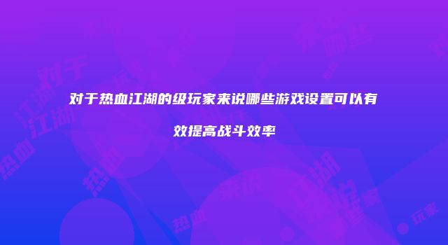 对于热血江湖的级玩家来说哪些游戏设置可以有效提高战斗效率