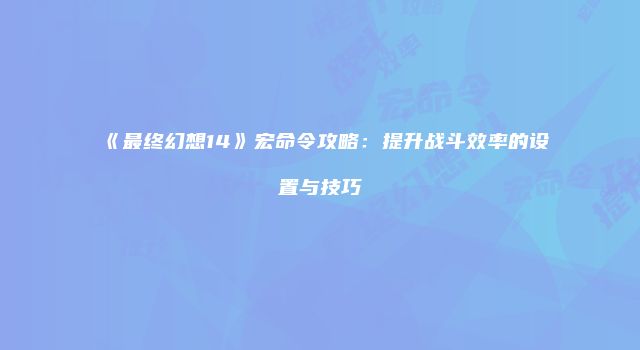 《最终幻想14》宏命令攻略：提升战斗效率的设置与技巧
