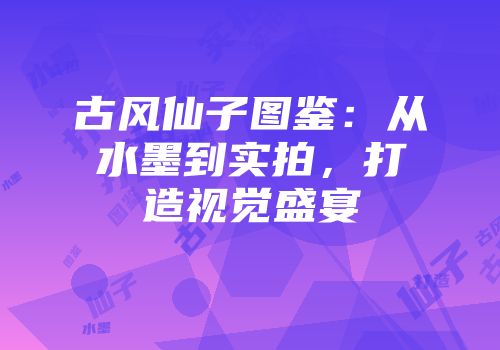 古风仙子图鉴：从水墨到实拍，打造视觉盛宴