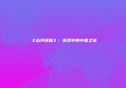 《山河旅探》：游戏中的中国之旅