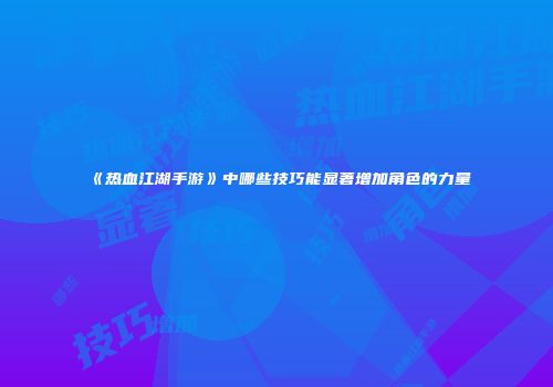 《热血江湖手游》中哪些技巧能显著增加角色的力量