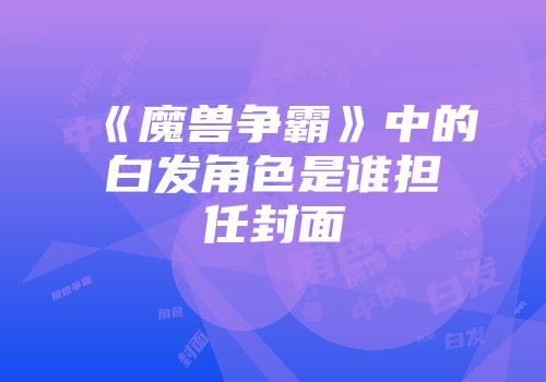 《魔兽争霸》中的白发角色是谁担任封面